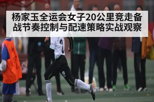 杨家玉全运会女子20公里竞走备战节奏控制与配速策略实战观察
